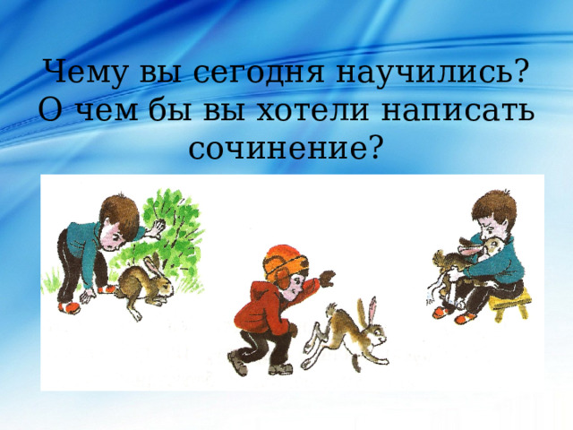 Чему вы сегодня научились?  О чем бы вы хотели написать сочинение? 