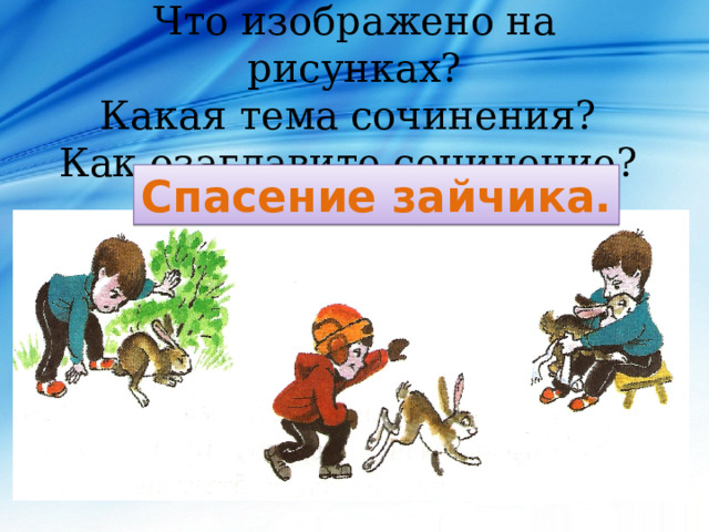 Что изображено на рисунках?  Какая тема сочинения?  Как озаглавите сочинение?   Спасение зайчика. 