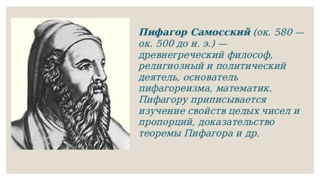 Пифагор Самосский (ок. 580 — ок. 500 до н. э.) — древнегреческий философ, религиозный и политический деятель, основатель пифагореизма, математик. Пифагору приписывается изучение свойств целых чисел и пропорций, доказательство теоремы Пифагора и др. 