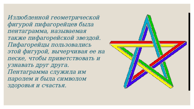 Излюбленной геометрической фигурой пифагорейцев была пентаграмма, называемая также пифагорейской звездой. Пифагорейцы пользовались этой фигурой, вычерчивая ее на песке, чтобы приветствовать и узнавать друг друга. Пентаграмма служила им паролем и была символом здоровья и счастья. 