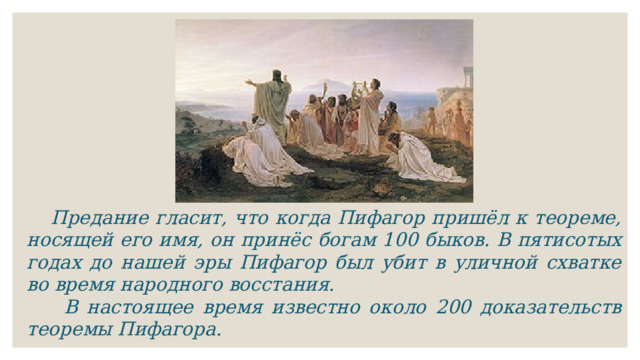  Предание гласит, что когда Пифагор пришёл к теореме, носящей его имя, он принёс богам 100 быков. В пятисотых годах до нашей эры Пифагор был убит в уличной схватке во время народного восстания.  В настоящее время известно около 200 доказательств теоремы Пифагора. 