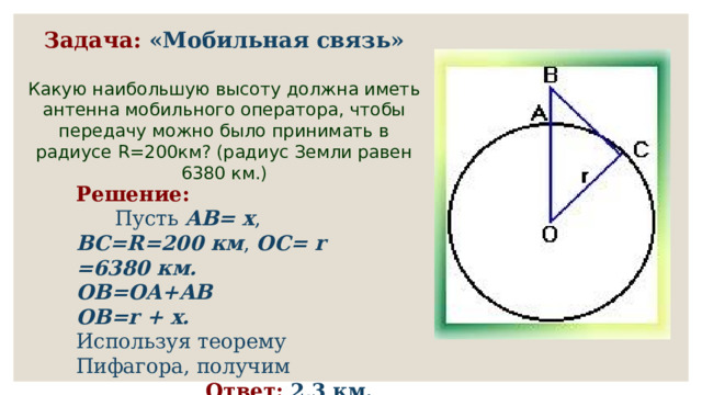 Задача:  «Мобильная связь» Какую наибольшую высоту должна иметь антенна мобильного оператора, чтобы передачу можно было принимать в радиусе R=200км? (радиус Земли равен 6380 км.) Решение:        Пусть AB= x , BC=R=200 км , OC= r =6380 км. OB=OA+AB  OB=r + x.  Используя теорему Пифагора, получим  Ответ: 2,3 км. 