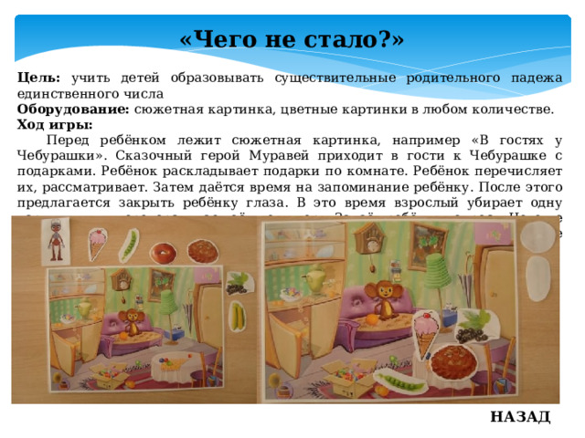 «Чего не стало?» Цель: учить детей образовывать существительные родительного падежа единственного числа Оборудование: сюжетная картинка, цветные картинки в любом количестве. Ход игры:  Перед ребёнком лежит сюжетная картинка, например «В гостях у Чебурашки». Сказочный герой Муравей приходит в гости к Чебурашке с подарками. Ребёнок раскладывает подарки по комнате. Ребёнок перечисляет их, рассматривает. Затем даётся время на запоминание ребёнку. После этого предлагается закрыть ребёнку глаза. В это время взрослый убирает одну картинку или переворачивает её дном вверх. Задаёт ребёнку вопрос: «Чего не стало? ». Ребёнок открывает глаза, разглядывает и отвечает, например: «Не стало смородины» и так далее. НАЗАД 