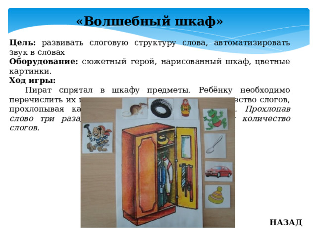 «Волшебный шкаф» Цель: развивать слоговую структуру слова, автоматизировать звук в словах Оборудование: сюжетный герой, нарисованный шкаф, цветные картинки. Ход игры:  Пират спрятал в шкафу предметы. Ребёнку необходимо перечислить их и определить в каждом слове количество слогов, прохлопывая каждое слово. Пример: ма-трёш-ка. Прохлопав слово три раза, ребёнок определяет тем самым количество слогов. НАЗАД 