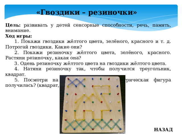 «Гвоздики – резиночки» Цель: развивать у детей сенсорные способности, речь, память, внимание. Ход игры:  1. Покажи гвоздики жёлтого цвета, зелёного, красного и т. д. Потрогай гвоздики. Какие они?  2. Покажи резиночку жёлтого цвета, зелёного, красного. Растяни резиночку, какая она?  3. Одень резиночку жёлтого цвета на гвоздики жёлтого цвета.  4. Натяни резиночку так, чтобы получился треугольник, квадрат.  5. Посмотри на дощечку, какая геометрическая фигура получилась? (квадрат, треугольник) НАЗАД 