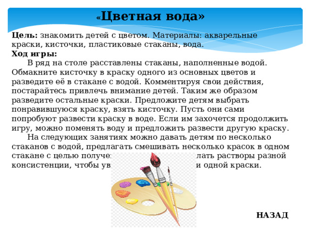 « Цветная вода» Цель: знакомить детей с цветом. Материалы: акварельные краски, кисточки, пластиковые стаканы, вода. Ход игры:   В ряд на столе расставлены стаканы, наполненные водой. Обмакните кисточку в краску одного из основных цветов и разведите её в стакане с водой. Комментируя свои действия, постарайтесь привлечь внимание детей. Таким же образом разведите остальные краски. Предложите детям выбрать понравившуюся краску, взять кисточку. Пусть они сами попробуют развести краску в воде. Если им захочется продолжить игру, можно поменять воду и предложить развести другую краску.  На следующих занятиях можно давать детям по несколько стаканов с водой, предлагать смешивать несколько красок в одном стакане с целью получения нового цвета. Делать растворы разной консистенции, чтобы увидеть разные оттенки одной краски. НАЗАД 