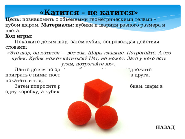 «Катится – не катится» Цель: познакомить с объемными геометрическими телами – кубом шаром. Материалы: кубики и шарики разного размера и цвета. Ход игры:  Покажите детям шар, затем кубик, сопровождая действия словами: «Это шар, он катится — вот так. Шары гладкие. Потрогайте. А это кубик. Кубик может катиться? Нет, не может. Зато у него есть углы, потрогайте их».  Дайте детям по одному кубику и шарику и предложите поиграть с ними: поставить на пол, на стол, друг на друга, покатать и т. д.  Затем попросите разложить предметы по коробкам: шары в одну коробку, а кубики в другую. НАЗАД 