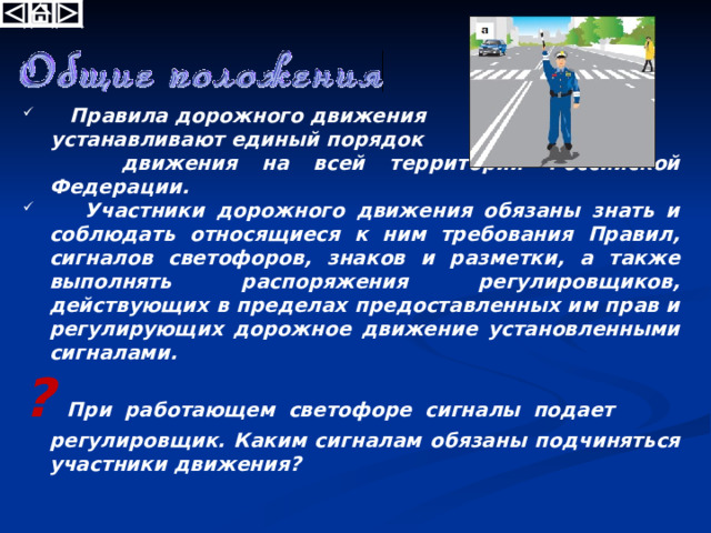 Правила дорожного движения  устанавливают единый порядок  движения на всей территории Российской Федерации.  Участники дорожного движения обязаны знать и соблюдать относящиеся к ним требования Правил, сигналов светофоров, знаков и разметки, а также выполнять распоряжения регулировщиков, действующих в пределах предоставленных им прав и регулирующих дорожное движение установленными сигналами. ? При работающем светофоре сигналы подает регулировщик. Каким сигналам обязаны подчиняться участники движения? 