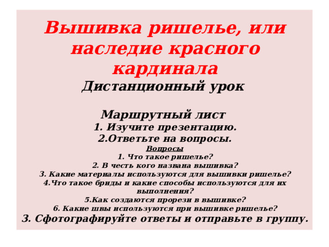 Вышивка ришелье, или наследие красного кардинала  Дистанционный урок    Маршрутный лист  1. Изучите презентацию.  2.Ответьте на вопросы.  Вопросы  1. Что такое ришелье?  2. В честь кого названа вышивка?  3. Какие материалы используются для вышивки ришелье?  4.Что такое бриды и какие способы используются для их выполнения?  5.Как создаются прорези в вышивке?  6. Какие швы используются при вышивке ришелье?  3. Сфотографируйте ответы и отправьте в группу. 
