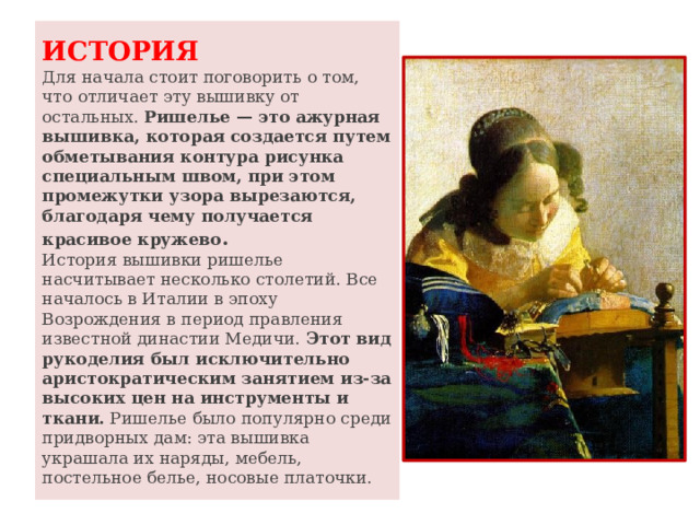 ИСТОРИЯ  Для начала стоит поговорить о том, что отличает эту вышивку от остальных.  Ришелье — это ажурная вышивка, которая создается путем обметывания контура рисунка специальным швом, при этом промежутки узора вырезаются, благодаря чему получается красивое кружево .  История вышивки ришелье насчитывает несколько столетий. Все началось в Италии в эпоху Возрождения в период правления известной династии Медичи.  Этот вид рукоделия был исключительно аристократическим занятием из-за высоких цен на инструменты и ткани.  Ришелье было популярно среди придворных дам: эта вышивка украшала их наряды, мебель, постельное белье, носовые платочки.  