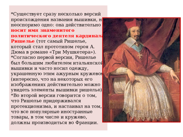 *Существует сразу несколько версий происхождения названия вышивки, но неоспоримо одно: она действительно носит имя знаменитого политического деятеля кардинала Ришелье (тот самый Ришелье, который стал прототипом героя А. Дюма в романе «Три Мушкетера»).  *Согласно первой версии, Ришелье был большим любителем итальянской вышивки и часто носил одежду, украшенную этим ажурным кружевом (интересно, что на некоторых его изображениях действительно можно увидеть элементы вышивки ришелье).    * Во второй версии говорится о том, что Ришелье придерживался протекционизма, и настаивал на том, что все популярные иностранные товары, в том числе и кружево, должны производиться во Франции. 