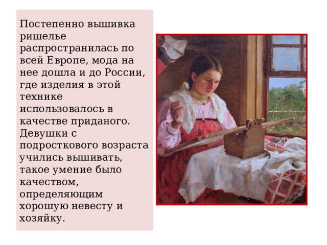 Постепенно вышивка ришелье распространилась по всей Европе, мода на нее дошла и до России, где изделия в этой технике использовалось в качестве приданого. Девушки с подросткового возраста учились вышивать, такое умение было качеством, определяющим хорошую невесту и хозяйку. 