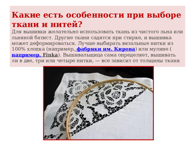 Какие есть особенности при выборе ткани и нитей?  Для вышивки желательно использовать ткань из чистого льна или льняной батист. Другие ткани садятся при стирке, и вышивка может деформироваться. Лучше выбирать вязальные нитки из 100% хлопка (например,  фабрики им. Кирова ) или мулине ( например, Finka ). Вышивальщица сама определяет, вышивать ли в две, три или четыре нитки, — все зависит от толщины ткани 