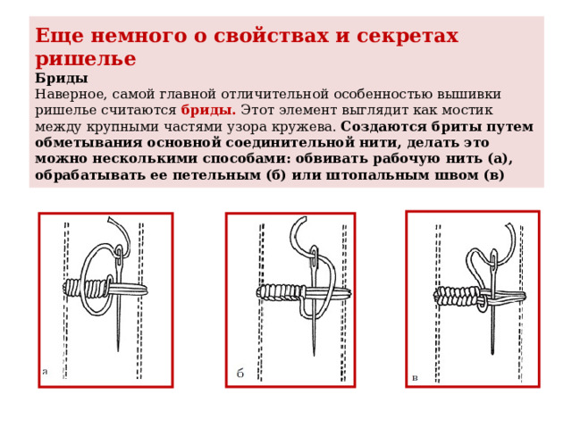 Еще немного о свойствах и секретах ришелье  Бриды  Наверное, самой главной отличительной особенностью вышивки ришелье считаются бриды. Этот элемент выглядит как мостик между крупными частями узора кружева.  Создаются бриты путем обметывания основной соединительной нити, делать это можно несколькими способами: обвивать рабочую нить (а), обрабатывать ее петельным (б) или штопальным швом (в) 