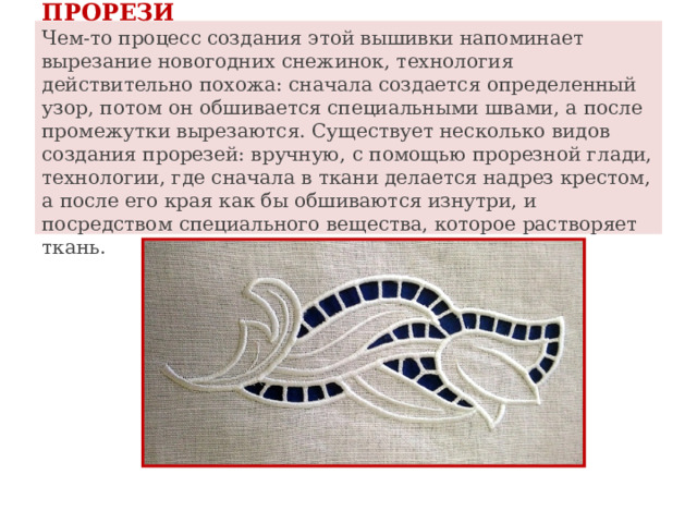 ПРОРЕЗИ  Чем-то процесс создания этой вышивки напоминает вырезание новогодних снежинок, технология действительно похожа: сначала создается определенный узор, потом он обшивается специальными швами, а после промежутки вырезаются. Существует несколько видов создания прорезей: вручную, с помощью прорезной глади, технологии, где сначала в ткани делается надрез крестом, а после его края как бы обшиваются изнутри, и посредством специального вещества, которое растворяет ткань. 