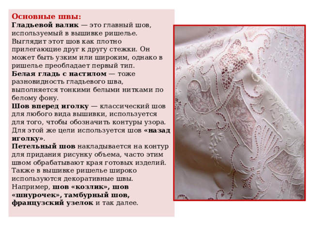 Основные швы:  Гладьевой валик  — это главный шов, используемый в вышивке ришелье. Выглядит этот шов как плотно прилегающие друг к другу стежки. Он может быть узким или широким, однако в ришелье преобладает первый тип.  Белая гладь с настилом  — тоже разновидность гладьевого шва, выполняется тонкими белыми нитками по белому фону.  Шов вперед иголку  — классический шов для любого вида вышивки, используется для того, чтобы обозначить контуры узора. Для этой же цели используется шов  «назад иголку» .  Петельный шов  накладывается на контур для придания рисунку объема, часто этим швом обрабатывают края готовых изделий.  Также в вышивке ришелье широко используются декоративные швы. Например,  шов «козлик», шов «шнурочек», тамбурный шов, французский узелок  и так далее.   