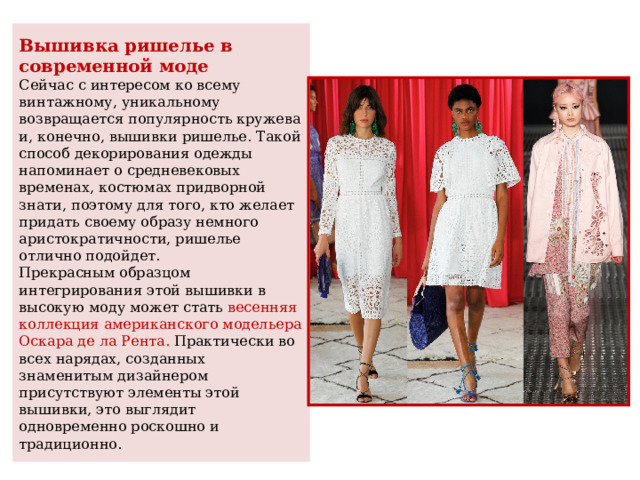 Вышивка ришелье в современной моде  Сейчас с интересом ко всему винтажному, уникальному возвращается популярность кружева и, конечно, вышивки ришелье. Такой способ декорирования одежды напоминает о средневековых временах, костюмах придворной знати, поэтому для того, кто желает придать своему образу немного аристократичности, ришелье отлично подойдет.  Прекрасным образцом интегрирования этой вышивки в высокую моду может стать весенняя коллекция американского модельера Оскара де ла Рента. Практически во всех нарядах, созданных знаменитым дизайнером присутствуют элементы этой вышивки, это выглядит одновременно роскошно и традиционно. 
