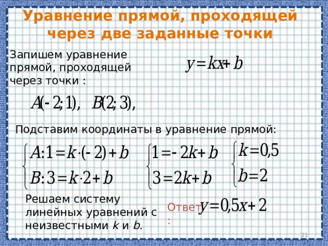 Уравнение прямой, проходящей через две заданные точки Запишем уравнение прямой, проходящей через точки : Подставим координаты в уравнение прямой: Решаем систему линейных уравнений с неизвестными k и b . Ответ:  