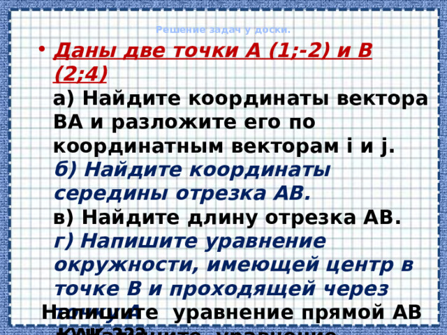 Решение задач у доски.   Даны две точки А (1;-2) и В (2;4)  а) Найдите координаты вектора ВА и разложите его по координатным векторам i и j.  б) Найдите координаты середины отрезка АВ.  в) Найдите длину отрезка АВ.  г) Напишите уравнение окружности, имеющей центр в точке В и проходящей через точку А  д) Напишите уравнение прямой АВ    Напишите уравнение прямой АВ . КАК ??? 