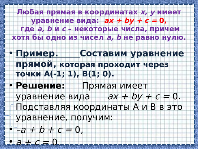 Любая прямая в координатах  x, y  имеет уравнение вида:   ax + by + c =  0,   где  a, b  и  c  – некоторые числа, причем хотя бы одно из чисел  a, b  не равно нулю.   Пример. Составим уравнение прямой, которая проходит через точки А(-1; 1), B(1; 0). Решение: Прямая имеет уравнение вида  ax + by + c =  0. Подставляя координаты А и B в это уравнение, получим: – a + b + c =  0, a + c =  0. 