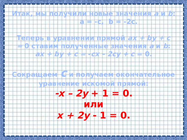 Итак, мы получили новые значения  a  и  b : a = -c, b = -2c.   Теперь в уравнении прямой  ax + by + c =  0 ставим полученные значения  a  и  b :  ax + by + c =  - cx – 2cy + c  = 0.     Сокращаем  c  и получаем окончательное уравнение искомой прямой:  -x – 2y  + 1 = 0.  или  x + 2y  - 1 = 0.    
