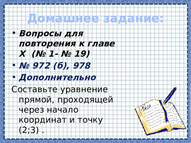 Домашнее задание: Вопросы для повторения к главе Х (№ 1- № 19) № 972 (б), 978 Дополнительно Составьте уравнение прямой, проходящей через начало координат и точку (2;3) .  