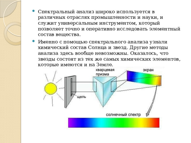 Спектральный анализ широко используется в различных отраслях промышленности и науки, и служит универсальным инструментом, который позволяет точно и оперативно исследовать элементный состав вещества.  Именно с помощью спектрального анализа узнали химический состав Солнца и звезд. Другие методы анализа здесь вообще невозможны. Оказалось, что звезды состоят из тех же самых химических элементов, которые имеются и на Земле. 