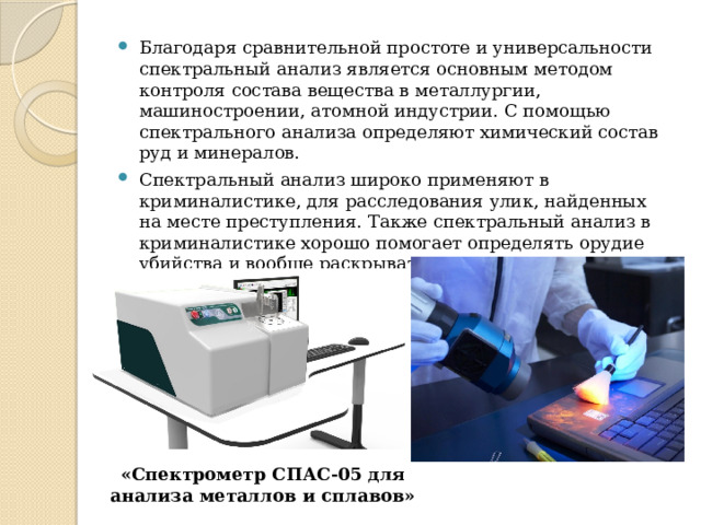 Благодаря сравнительной простоте и универсальности спектральный анализ является основным методом контроля состава вещества в металлургии, машиностроении, атомной индустрии. С помощью спектрального анализа определяют химический состав руд и минералов. Cпектральный анализ широко применяют в криминалистике, для расследования улик, найденных на месте преступления. Также спектральный анализ в криминалистике хорошо помогает определять орудие убийства и вообще раскрывать некоторые частности преступления. «Спектрометр СПАС-05 для анализа металлов и сплавов» 