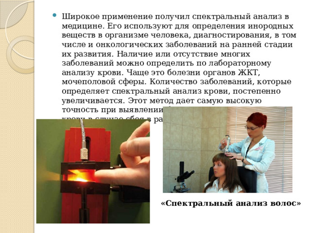 Широкое применение получил спектральный анализ в медицине. Его используют для определения инородных веществ в организме человека, диагностирования, в том числе и онкологических заболеваний на ранней стадии их развития. Наличие или отсутствие многих заболеваний можно определить по лабораторному анализу крови. Чаще это болезни органов ЖКТ, мочеполовой сферы. Количество заболеваний, которые определяет спектральный анализ крови, постепенно увеличивается. Этот метод дает самую высокую точность при выявлении биохимических изменений в крови в случае сбоя в работе какого-либо органа человека. «Спектральный анализ волос» 