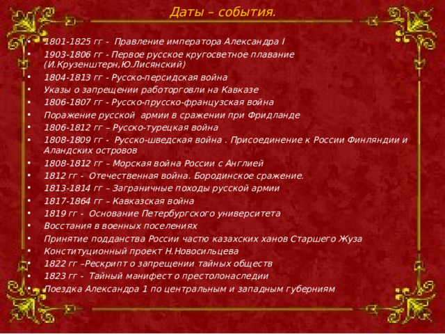 Даты – события. 1801-1825 гг -    Правление императора Александра I 1903-1806 гг - Первое русское кругосветное плавание (И.Крузенштерн,Ю.Лисянский) 1804-1813 гг - Русско-персидская война Указы о запрещении работорговли на Кавказе 1806-1807 гг - Русско-прусско-французская война Поражение русской армии в сражении при Фридланде 1806-1812 гг – Русско-турецкая война 1808-1809 гг - Русско-шведская война . Присоединение к России Финляндии и Аландских островов 1808-1812 гг – Морская война России с Англией 1812 гг - Отечественная война. Бородинское сражение. 1813-1814 гг – Заграничные походы русской армии 1817-1864 гг – Кавказская война 1819 гг -  Основание Петербургского университета Восстания в военных поселениях Принятие подданства России частю казахских ханов Старшего Жуза Конституционный проект Н.Новосильцева 1822 гг –Рескрипт о запрещении тайных обществ 1823 гг - Тайный манифест о престолонаследии Поездка Александра 1 по центральным и западным губерниям   