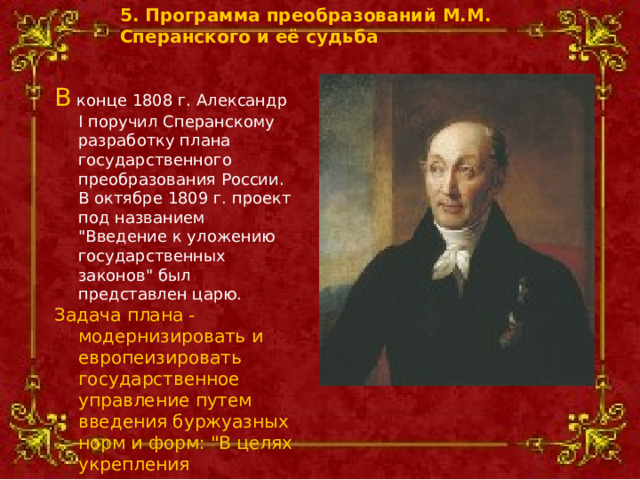 5. Программа преобразований М.М. Сперанского и её судьба  В конце 1808 г. Александр I поручил Сперанскому разработку плана государственного преобразования России. В октябре 1809 г. проект под названием 