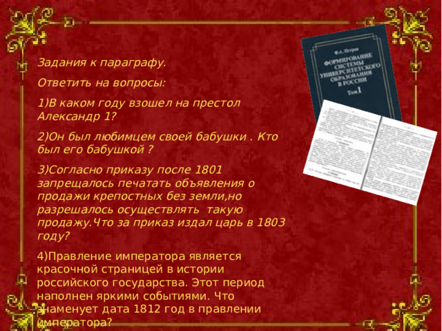 Задания к параграфу. Ответить на вопросы: В каком году взошел на престол Александр 1? Он был любимцем своей бабушки . Кто был его бабушкой ? Согласно приказу после 1801 запрещалось печатать объявления о продажи крепостных без земли,но разрешалось осуществлять такую продажу.Что за приказ издал царь в 1803 году? Правление императора является красочной страницей в истории российского государства. Этот период наполнен яркими событиями. Что знаменует дата 1812 год в правлении императора?     