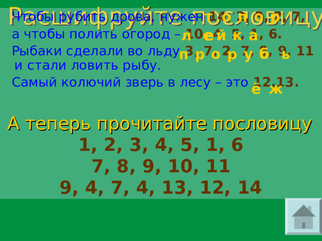 п т р о о  Чтобы рубить дрова, нужен 14, 2, 3, 2, 7,  а чтобы полить огород – 10, 4, 5, 1, 6.  Рыбаки сделали во льду  3, 7, 2, 7, 8, 9, 11  и  стали ловить рыбу.  Самый колючий зверь в лесу – это 12,13. Расшифруйте пословицу к л е е а к й е ь у б б п р р о ё ж А теперь прочитайте пословицу  1, 2, 3, 4, 5, 1, 6 7, 8, 9, 10, 11 9, 4, 7, 4, 13, 12, 14 
