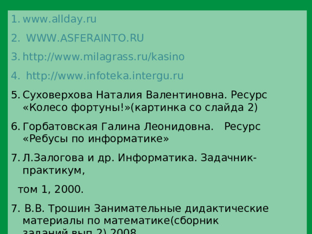 www.allday.ru  WWW.ASFERAINTO.RU http://www.milagrass.ru/kasino  http :// www.infoteka.intergu.ru Суховерхова Наталия Валентиновна. Ресурс «Колесо фортуны!»(картинка со слайда 2) Горбатовская Галина Леонидовна. Ресурс «Ребусы по информатике» Л.Залогова и др. Информатика. Задачник-практикум,  том 1, 2000. 7. В.В. Трошин Занимательные дидактические материалы по математике(сборник заданий,вып.2),2008. 