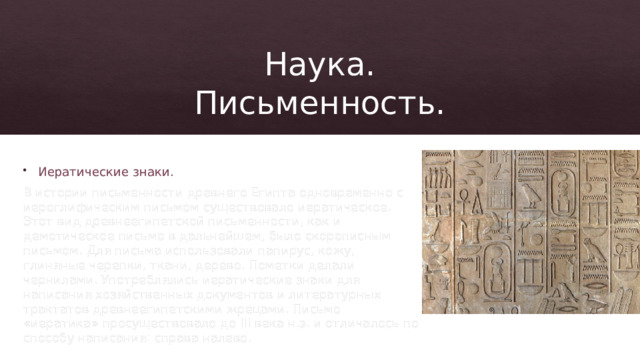 Наука.  Письменность. Иератические знаки. В истории письменности древнего Египта одновременно с иероглифическим письмом существовало иератическое. Этот вид древнеегипетской письменности, как и демотическое письмо в дальнейшем, было скорописным письмом. Для письма использовали папирус, кожу, глиняные черепки, ткани, дерево. Пометки делали чернилами. Употреблялись иератические знаки для написания хозяйственных документов и литературных трактатов древнеегипетскими жрецами. Письмо «иератика» просуществовало до III века н.э. и отличалось по способу написания: справа налево. 