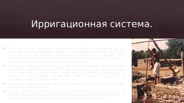 Ирригационная система. В древнем Египте тратилось довольно много усилий на разработку средств, благодаря которым можно было орошать поля. Самотёком вода могла достичь лишь тех участков, которые находились в низинах. Для поливки полей, находящихся выше, приходилось заливать воду на другую сеть каналов, а затем в следующую, которая располагалась ещё выше. Изначально, люди поднимали воду при помощи кожаных вёдер. Это был достаточно трудоёмкий процесс. Первое устройство, упрощающее подъем воды называлось шадуф, и было изобретено в середине III тысячелетия до нашей эры. Он выглядел как обычный рычаг, с одного конца которого крепилось ведро, а с другой - противовес. Казалось бы, простое устройство, но при помощи него один работник в час мог поднимать до 3.5 тонн воды! Шадуф быстро распространился по многим странам, где его используют и поныне. Например, в русских колодцах нередко можно заметить устройство, напоминающее журавля. На деле же, этот журавль и есть шадуф. 