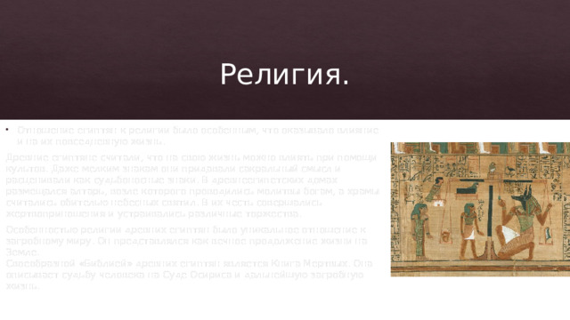 Религия. Отношение египтян к религии было особенным, что оказывало влияние и на их повседневную жизнь. Древние египтяне считали, что на свою жизнь можно влиять при помощи культов. Даже мелким знакам они придавали сакральный смысл и расценивали как судьбоносные знаки. В древнеегипетских домах размещался алтарь, возле которого проводились молитвы богам, а храмы считались обителью небесных святил. В их честь совершались жертвоприношения и устраивались различные торжества. Особенностью религии древних египтян было уникальное отношение к загробному миру. Он представлялся как вечное продолжение жизни на Земле.  Своеобразной «Библией» древних египтян является Книга Мертвых. Она описывает судьбу человека на Суде Осириса и дальнейшую загробную жизнь.    