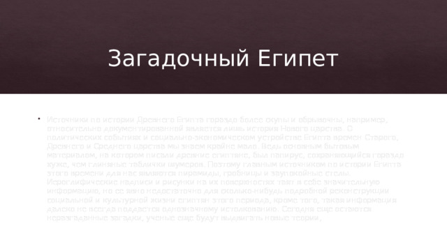 Загадочный Египет Источники по истории Древнего Египта гораздо более скупы и обрывочны, например, относительно документированной является лишь история Нового царства. О политических событиях и социально-экономическом устройстве Египта времен Старого, Древнего и Среднего царства мы знаем крайне мало. Ведь основным бытовым материалом, на котором писали древние египтяне, был папирус, сохраняющийся гораздо хуже, чем глиняные таблички шумеров. Поэтому главным источником по истории Египта этого времени для нас являются пирамиды, гробницы и заупокойные стелы. Иероглифические надписи и рисунки на их поверхностях таят в себе значительную информацию, но ее явно недостаточно для сколько-нибудь подробной реконструкции социальной и культурной жизни египтян этого периода, кроме того, такая информация далеко не всегда поддается однозначному истолкованию. Сегодня еще остаются неразгаданные загадки, ученые еще будут выдвигать новые теории, 