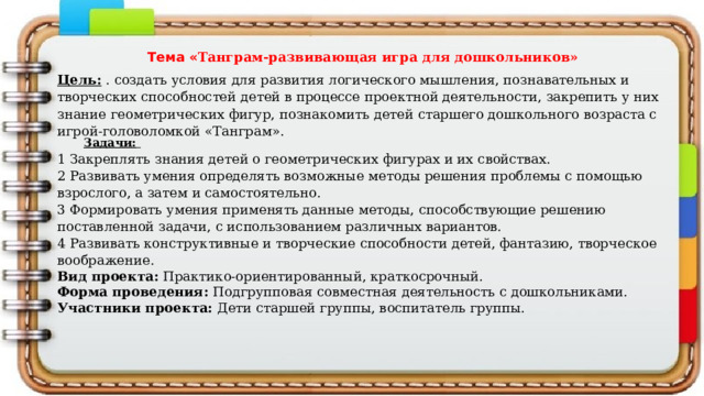 Тема « Танграм-развивающая игра для дошкольников» Цель:  .  создать условия для развития логического мышления, познавательных и творческих способностей детей в процессе проектной деятельности, закрепить у них знание геометрических фигур, познакомить детей старшего дошкольного возраста с игрой-головоломкой «Танграм». Задачи:  1 Закреплять знания детей о геометрических фигурах и их свойствах. 2 Развивать умения определять возможные методы решения проблемы с помощью взрослого, а затем и самостоятельно. 3 Формировать умения применять данные методы, способствующие решению поставленной задачи, с использованием различных вариантов. 4 Развивать конструктивные и творческие способности детей, фантазию, творческое воображение. Вид проекта: Практико-ориентированный, краткосрочный. Форма проведения: Подгрупповая совместная деятельность с дошкольниками. Участники проекта: Дети старшей группы, воспитатель группы. 