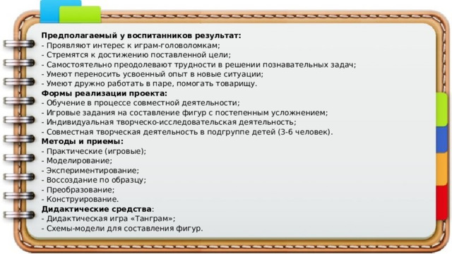 Предполагаемый у воспитанников результат: - Проявляют интерес к играм-головоломкам; - Стремятся к достижению поставленной цели; - Самостоятельно преодолевают трудности в решении познавательных задач; - Умеют переносить усвоенный опыт в новые ситуации; - Умеют дружно работать в паре, помогать товарищу. Формы реализации проекта: - Обучение в процессе совместной деятельности; - Игровые задания на составление фигур с постепенным усложнением; - Индивидуальная творческо-исследовательская деятельность; - Совместная творческая деятельность в подгруппе детей (3-6 человек). Методы и приемы: - Практические (игровые); - Моделирование; - Экспериментирование; - Воссоздание по образцу; - Преобразование; - Конструирование. Дидактические средства : - Дидактическая игра «Танграм»; - Схемы-модели для составления фигур. 