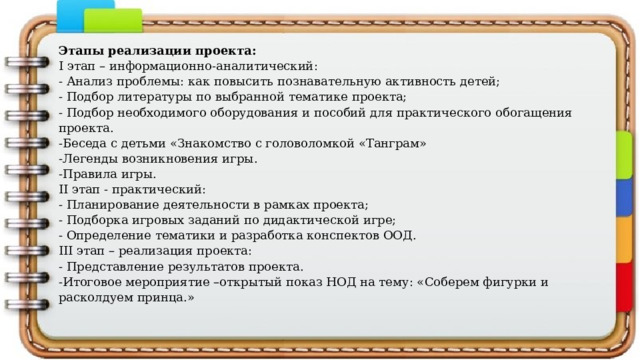Этапы реализации проекта: I этап – информационно-аналитический: - Анализ проблемы: как повысить познавательную активность детей; - Подбор литературы по выбранной тематике проекта; - Подбор необходимого оборудования и пособий для практического обогащения проекта. -Беседа с детьми «Знакомство с головоломкой «Танграм» -Легенды возникновения игры. -Правила игры. II этап - практический: - Планирование деятельности в рамках проекта; - Подборка игровых заданий по дидактической игре; - Определение тематики и разработка конспектов ООД. III этап – реализация проекта: - Представление результатов проекта. -Итоговое мероприятие –открытый показ НОД на тему: «Соберем фигурки и расколдуем принца.» 