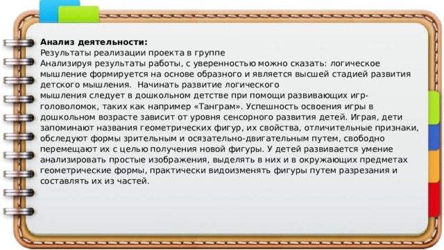  Анализ деятельности: Результаты реализации проекта в группе Анализируя результаты работы, с уверенностью можно сказать:  логическое мышление формируется на основе образного и является высшей  стадией развития детского мышления. Начинать развитие логического мышления следует в дошкольном детстве при помощи развивающих игр-головоломок, таких как например «Танграм». Успешность освоения игры в  дошкольном возрасте зависит от уровня сенсорного развития детей. Играя, дети запоминают названия геометрических фигур, их свойства, отличительные признаки, обследуют формы зрительным и осязательно-двигательным путем, свободно перемещают их с целью получения новой фигуры. У детей развивается умение анализировать простые изображения, выделять в них и в окружающих предметах геометрические формы, практически видоизменять фигуры путем разрезания и составлять их из частей.   