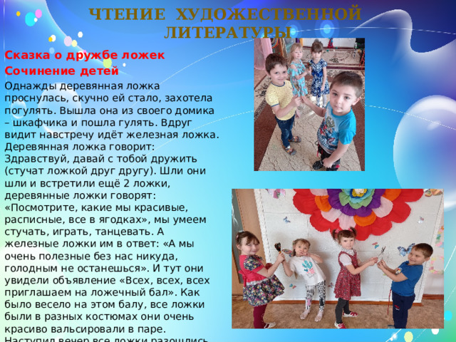 Чтение художественной литературы Сказка о дружбе ложек Сочинение детей Однажды деревянная ложка проснулась, скучно ей стало, захотела погулять. Вышла она из своего домика – шкафчика и пошла гулять. Вдруг видит навстречу идёт железная ложка. Деревянная ложка говорит: Здравствуй, давай с тобой дружить (стучат ложкой друг другу). Шли они шли и встретили ещё 2 ложки, деревянные ложки говорят: «Посмотрите, какие мы красивые, расписные, все в ягодках», мы умеем стучать, играть, танцевать. А железные ложки им в ответ: «А мы очень полезные без нас никуда, голодным не останешься». И тут они увидели объявление «Всех, всех, всех приглашаем на ложечный бал». Как было весело на этом балу, все ложки были в разных костюмах они очень красиво вальсировали в паре. Наступил вечер все ложки разошлись по своим домам – шкафчикам и легли спать. И приснился им прекрасный сон. 