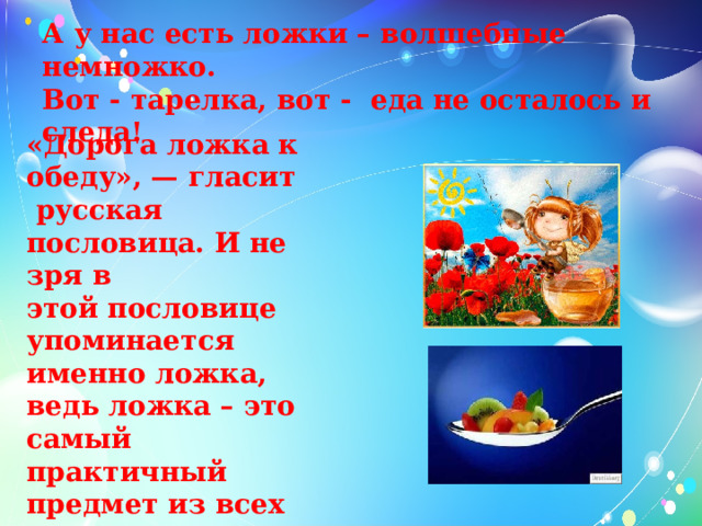   А у нас есть ложки – волшебные немножко.  Вот - тарелка, вот - еда не осталось и следа!   «Дорога ложка к обеду», — гласит русская пословица. И не зря в  этой пословице упоминается именно ложка, ведь ложка – это самый  практичный предмет из всех столовых приборов.    