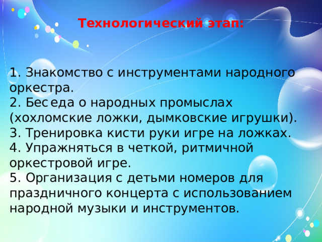 Технологический этап:   1. Знакомство с инструментами народного оркестра. 2. Бес   еда о народных промыслах (хохломские ложки, дымковские игрушки). 3. Тренировка кисти руки игре на ложках. 4. Упражняться в четкой, ритмичной оркестровой игре. 5. Организация с детьми номеров для праздничного концерта с использованием народной музыки и инструментов. 