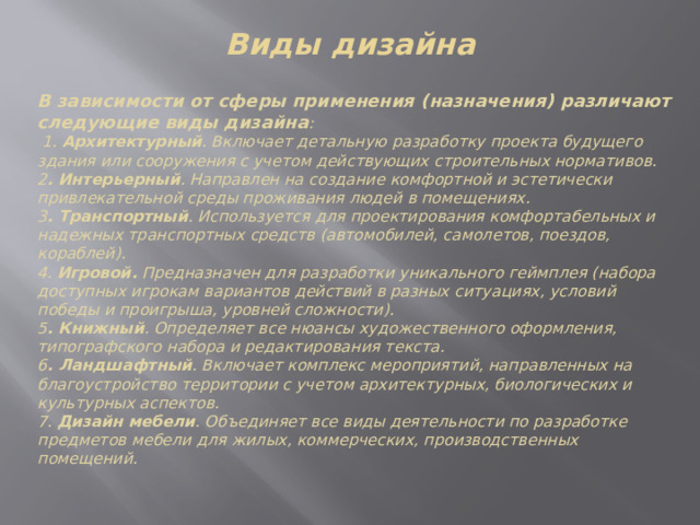 Виды дизайна В зависимости от сферы применения (назначения) различают следующие виды дизайна :  1. Архитектурный . Включает детальную разработку проекта будущего здания или сооружения с учетом действующих строительных нормативов. 2 . Интерьерный . Направлен на создание комфортной и эстетически привлекательной среды проживания людей в помещениях. 3 . Транспортный . Используется для проектирования комфортабельных и надежных транспортных средств (автомобилей, самолетов, поездов, кораблей). 4. Игровой. Предназначен для разработки уникального геймплея (набора доступных игрокам вариантов действий в разных ситуациях, условий победы и проигрыша, уровней сложности). 5 . Книжный . Определяет все нюансы художественного оформления, типографского набора и редактирования текста. 6 . Ландшафтный . Включает комплекс мероприятий, направленных на благоустройство территории с учетом архитектурных, биологических и культурных аспектов. 7. Дизайн мебели . Объединяет все виды деятельности по разработке предметов мебели для жилых, коммерческих, производственных помещений. 