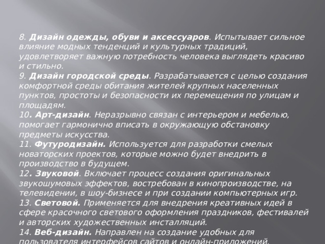 8 . Дизайн одежды, обуви и аксессуаров . Испытывает сильное влияние модных тенденций и культурных традиций, удовлетворяет важную потребность человека выглядеть красиво и стильно. 9. Дизайн городской среды . Разрабатывается с целью создания комфортной среды обитания жителей крупных населенных пунктов, простоты и безопасности их перемещения по улицам и площадям. 10 . Арт-дизайн . Неразрывно связан с интерьером и мебелью, помогает гармонично вписать в окружающую обстановку предметы искусства. 11. Футуродизайн. Используется для разработки смелых новаторских проектов, которые можно будет внедрить в производство в будущем. 12 . Звуковой . Включает процесс создания оригинальных звукошумовых эффектов, востребован в кинопроизводстве, на телевидении, в шоу-бизнесе и при создании компьютерных игр. 13. Световой. Применяется для внедрения креативных идей в сфере красочного светового оформления праздников, фестивалей и авторских художественных инсталляций. 14. Веб-дизайн. Направлен на создание удобных для пользователя интерфейсов сайтов и онлайн-приложений. 