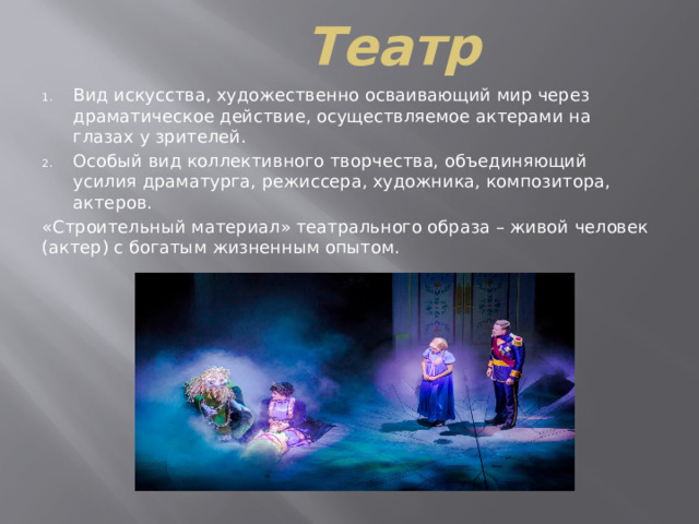 Театр Вид искусства, художественно осваивающий мир через драматическое действие, осуществляемое актерами на глазах у зрителей. Особый вид коллективного творчества, объединяющий усилия драматурга, режиссера, художника, композитора, актеров. «Строительный материал» театрального образа – живой человек (актер) с богатым жизненным опытом. 