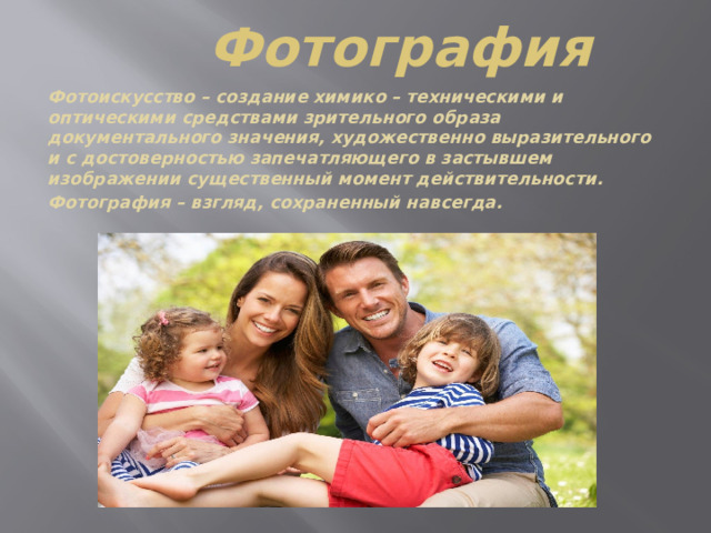 Фотография Фотоискусство – создание химико – техническими и оптическими средствами зрительного образа документального значения, художественно выразительного и с достоверностью запечатляющего в застывшем изображении существенный момент действительности. Фотография – взгляд, сохраненный навсегда. 