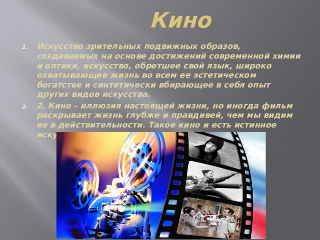 Кино Искусство зрительных подвижных образов, создаваемых на основе достижений современной химии и оптики, искусство, обретшее свой язык, широко охватывающее жизнь во всем ее эстетическом богатстве и синтетически вбирающее в себя опыт других видов искусства. 2. Кино – иллюзия настоящей жизни, но иногда фильм раскрывает жизнь глубже и правдивей, чем мы видим ее в действительности. Такое кино и есть истинное искусство. 